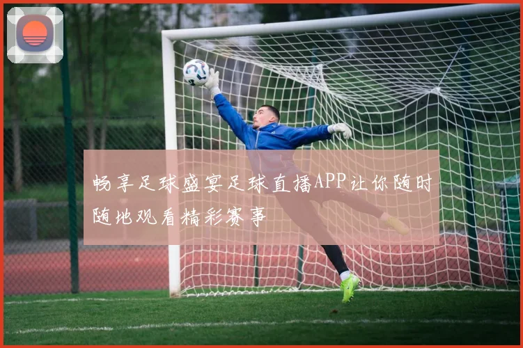 畅享足球盛宴足球直播APP让你随时随地观看精彩赛事