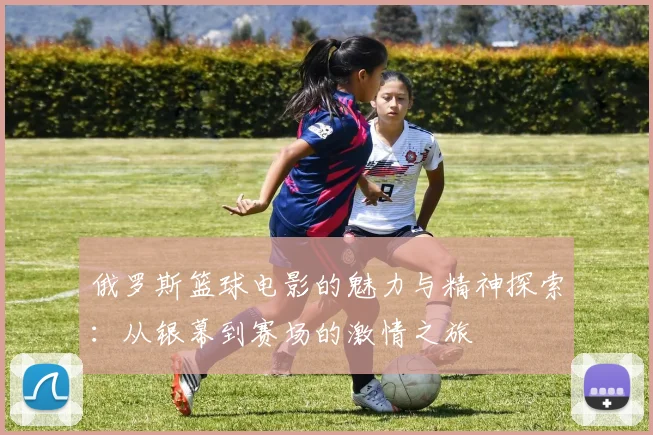 俄罗斯篮球电影的魅力与精神探索：从银幕到赛场的激情之旅