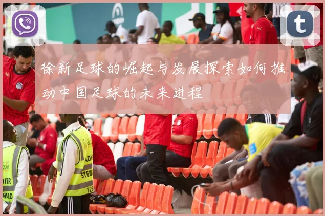 徐新足球的崛起与发展探索如何推动中国足球的未来进程