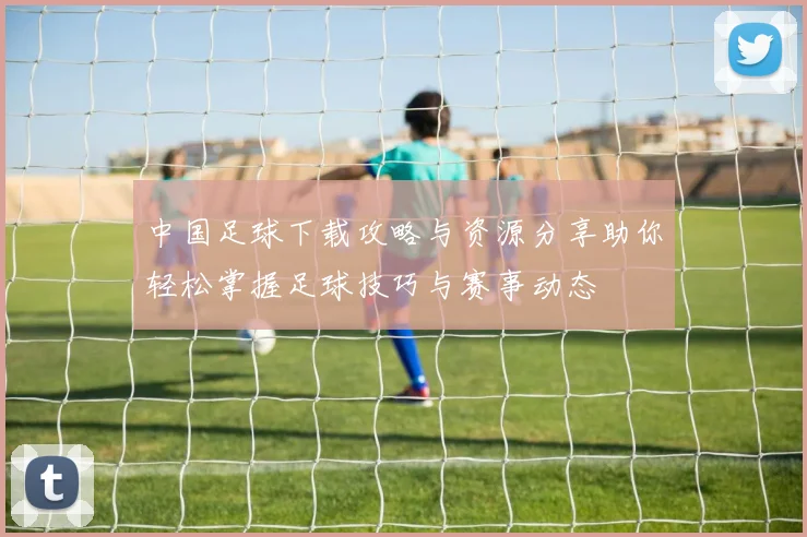 中国足球下载攻略与资源分享助你轻松掌握足球技巧与赛事动态