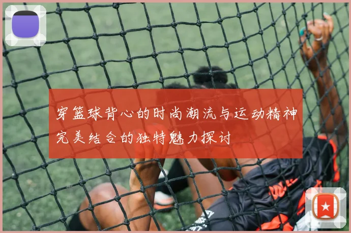 穿篮球背心的时尚潮流与运动精神完美结合的独特魅力探讨