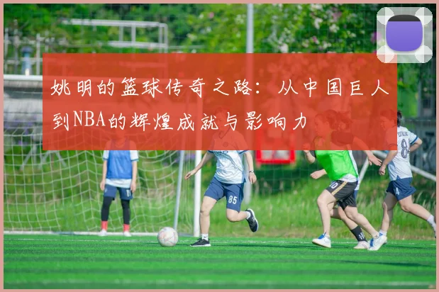 姚明的篮球传奇之路：从中国巨人到NBA的辉煌成就与影响力