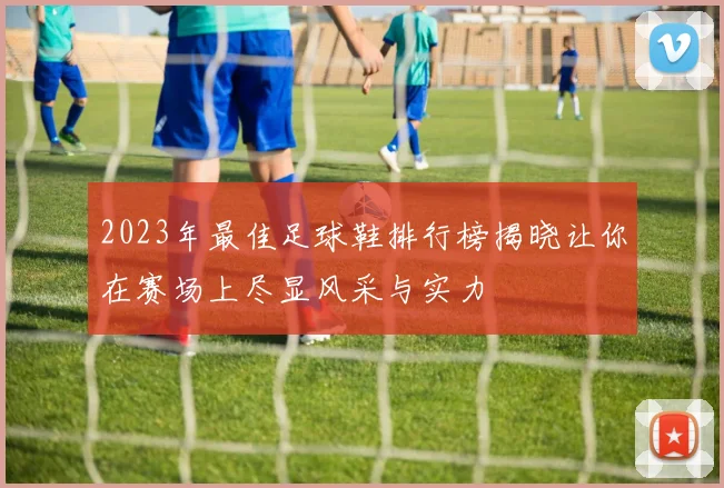 2023年最佳足球鞋排行榜揭晓让你在赛场上尽显风采与实力